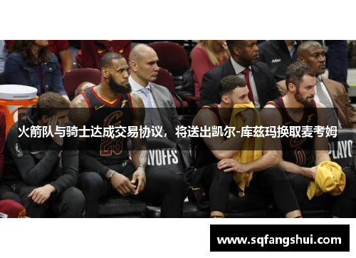 火箭队与骑士达成交易协议，将送出凯尔-库兹玛换取麦考姆